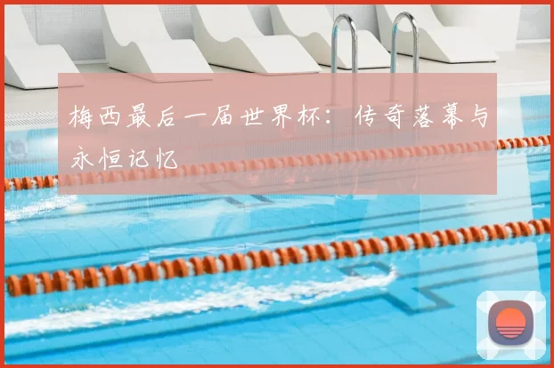 梅西最后一届世界杯：传奇落幕与永恒记忆