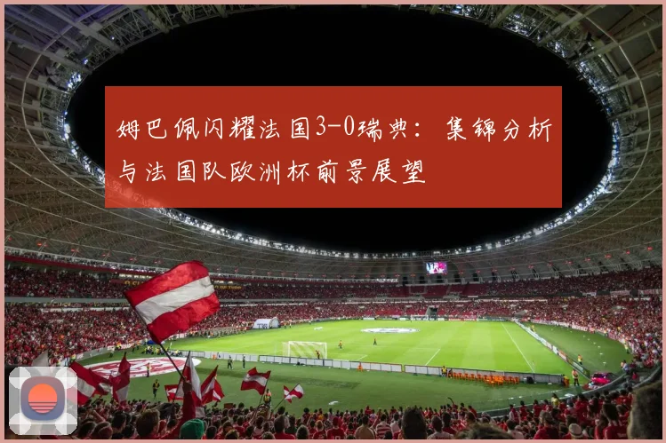 姆巴佩闪耀法国3-0瑞典：集锦分析与法国队欧洲杯前景展望