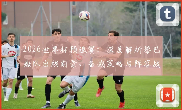 2026世界杯预选赛:深度解析黎巴嫩队出线前景、备战策略与阵容战术