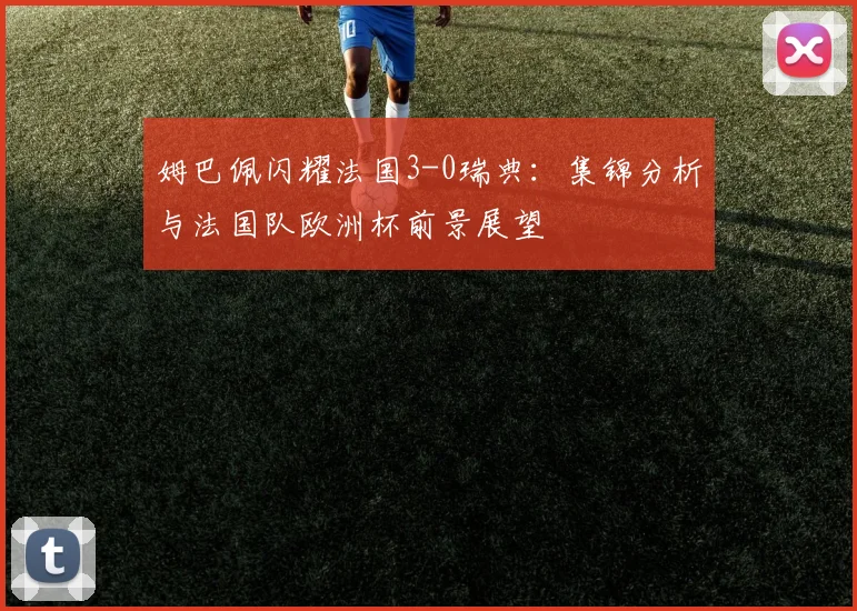 姆巴佩闪耀法国3-0瑞典:集锦分析与法国队欧洲杯前景展望