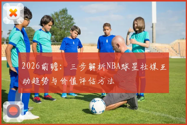 2026前瞻：三步解析NBA球星社媒互动趋势与价值评估方法