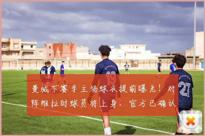 曼城下赛季主场球衣提前曝光！对阵维拉时球员将上身，官方已确认