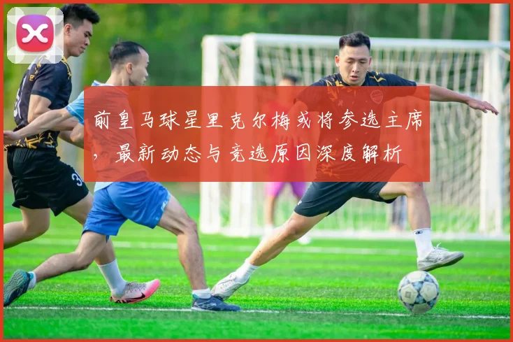 前皇马球星里克尔梅或将参选主席,最新动态与竞选原因深度解析