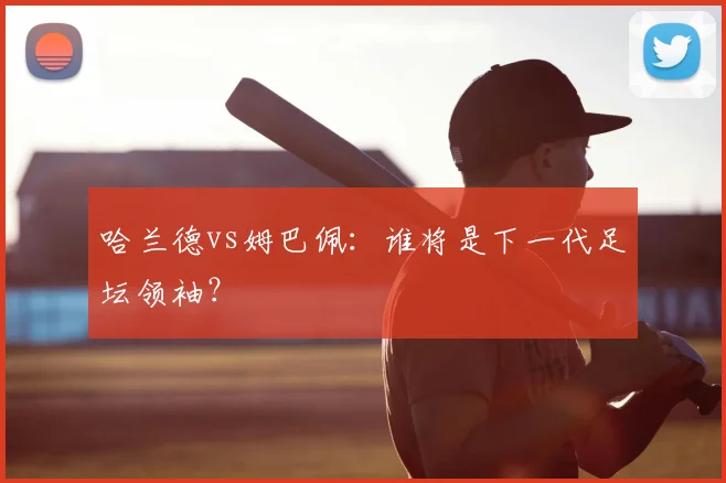 哈兰德vs姆巴佩：谁将是下一代足坛领袖？