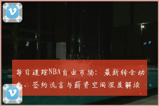 每日追踪NBA自由市场:最新转会动态、签约流言与薪资空间深度解读