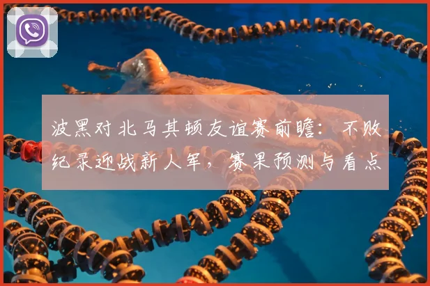 波黑对北马其顿友谊赛前瞻:不败纪录迎战新人军,赛果预测与看点解析