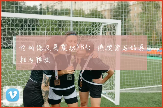 伦纳德交易震动NBA:热搜背后的真相与预测